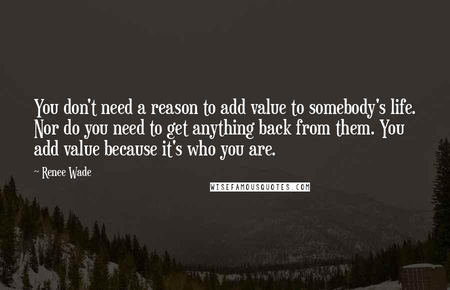 Renee Wade Quotes: You don't need a reason to add value to somebody's life. Nor do you need to get anything back from them. You add value because it's who you are.