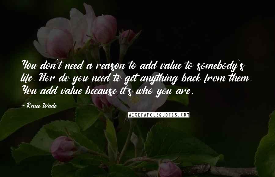 Renee Wade Quotes: You don't need a reason to add value to somebody's life. Nor do you need to get anything back from them. You add value because it's who you are.