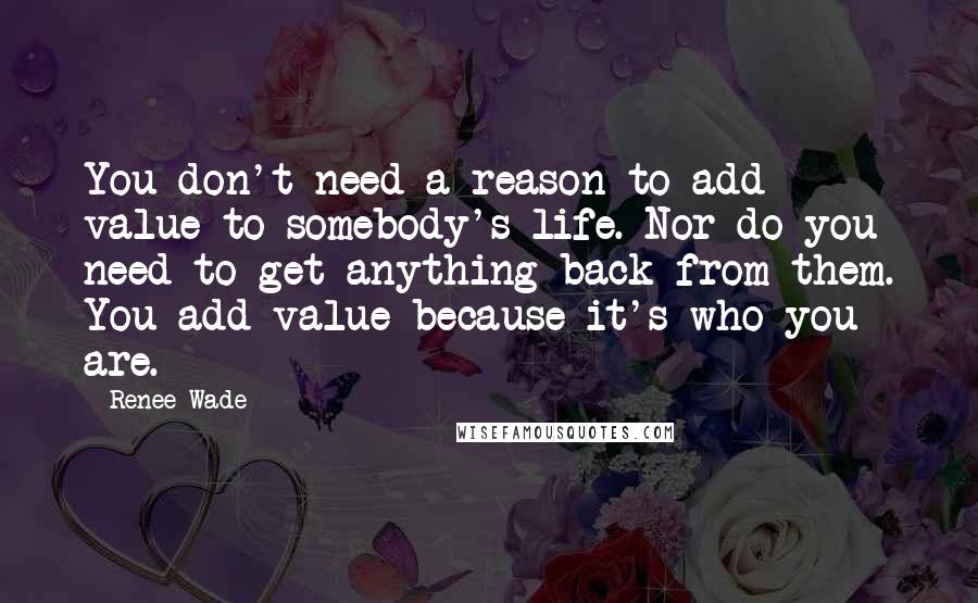 Renee Wade Quotes: You don't need a reason to add value to somebody's life. Nor do you need to get anything back from them. You add value because it's who you are.