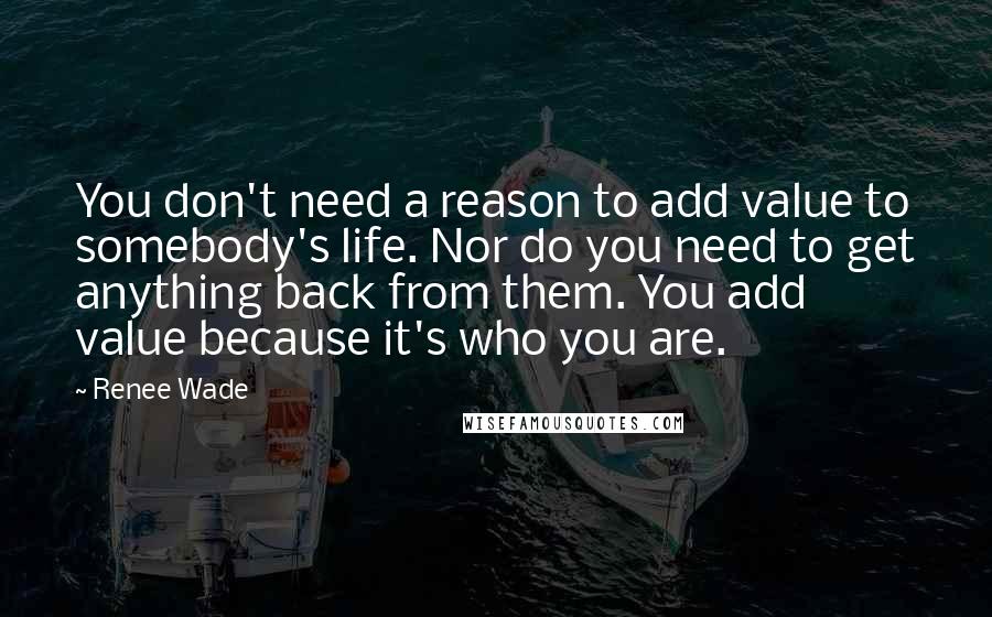 Renee Wade Quotes: You don't need a reason to add value to somebody's life. Nor do you need to get anything back from them. You add value because it's who you are.