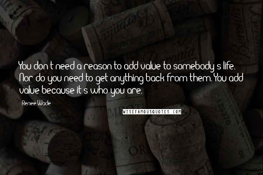 Renee Wade Quotes: You don't need a reason to add value to somebody's life. Nor do you need to get anything back from them. You add value because it's who you are.