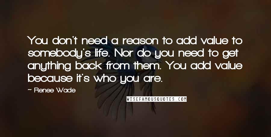 Renee Wade Quotes: You don't need a reason to add value to somebody's life. Nor do you need to get anything back from them. You add value because it's who you are.