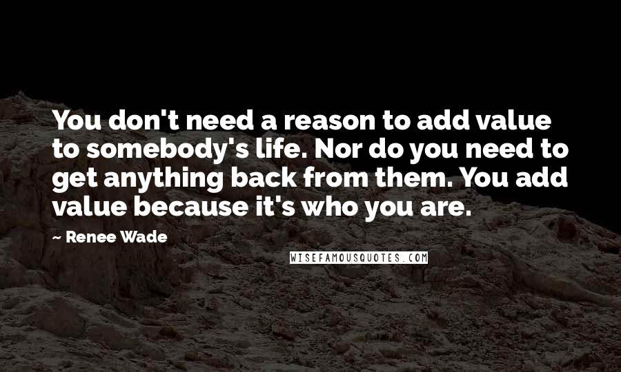 Renee Wade Quotes: You don't need a reason to add value to somebody's life. Nor do you need to get anything back from them. You add value because it's who you are.