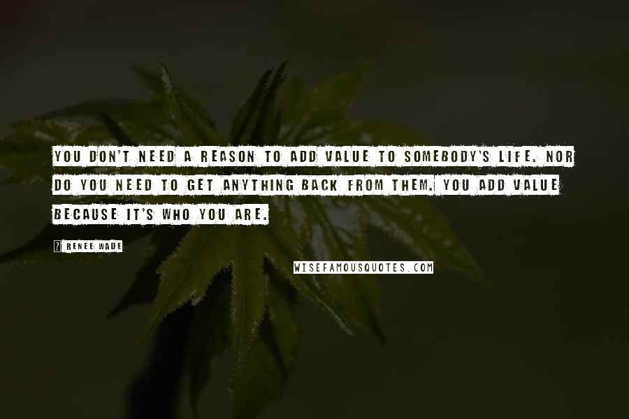 Renee Wade Quotes: You don't need a reason to add value to somebody's life. Nor do you need to get anything back from them. You add value because it's who you are.