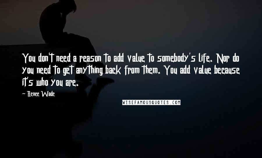 Renee Wade Quotes: You don't need a reason to add value to somebody's life. Nor do you need to get anything back from them. You add value because it's who you are.