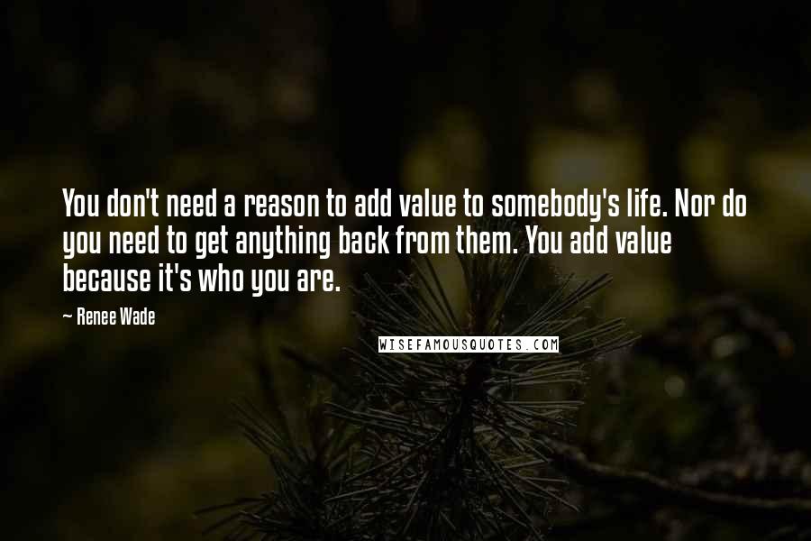 Renee Wade Quotes: You don't need a reason to add value to somebody's life. Nor do you need to get anything back from them. You add value because it's who you are.