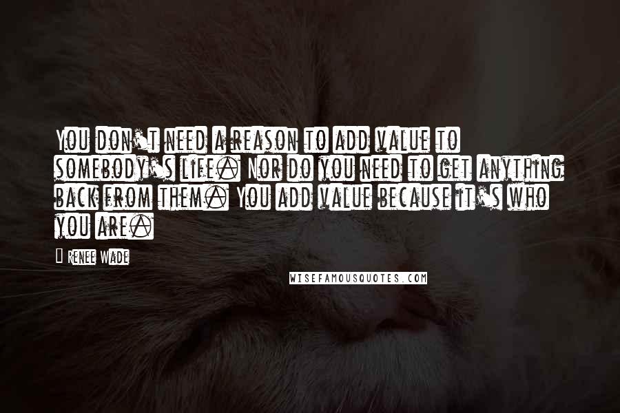 Renee Wade Quotes: You don't need a reason to add value to somebody's life. Nor do you need to get anything back from them. You add value because it's who you are.