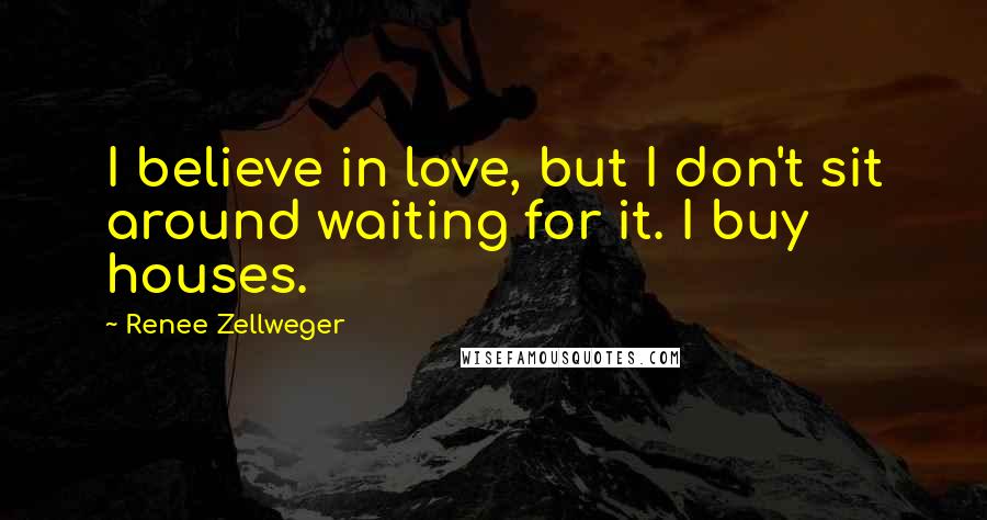 Renee Zellweger Quotes: I believe in love, but I don't sit around waiting for it. I buy houses.