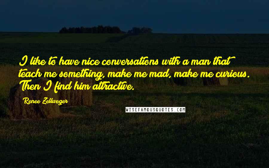 Renee Zellweger Quotes: I like to have nice conversations with a man that teach me something, make me mad, make me curious. Then I find him attractive.