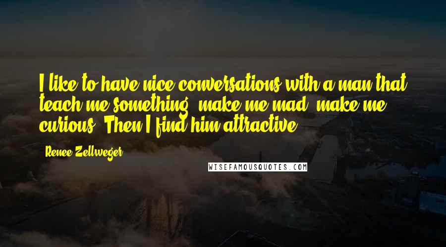 Renee Zellweger Quotes: I like to have nice conversations with a man that teach me something, make me mad, make me curious. Then I find him attractive.