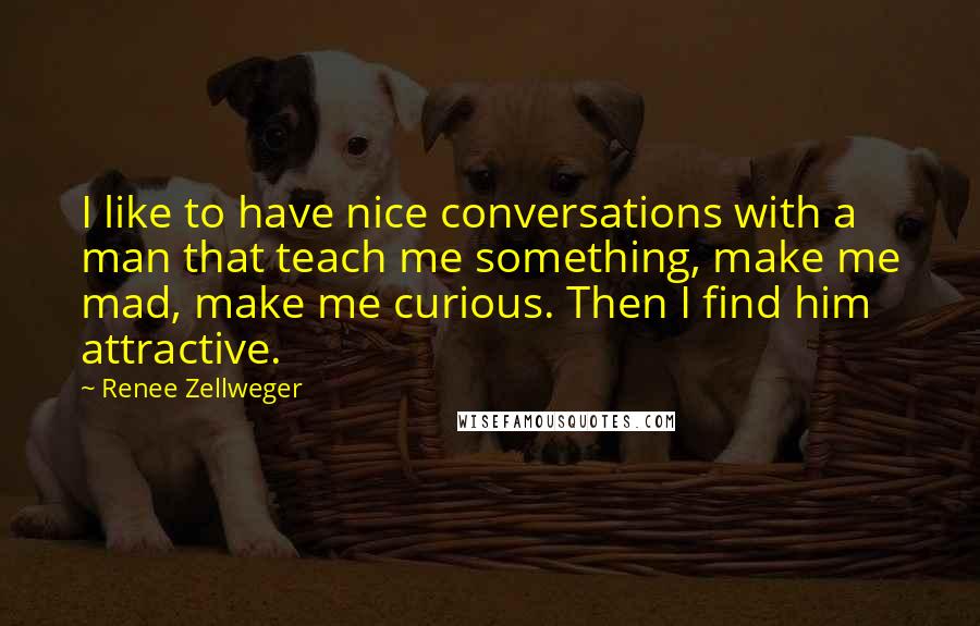 Renee Zellweger Quotes: I like to have nice conversations with a man that teach me something, make me mad, make me curious. Then I find him attractive.