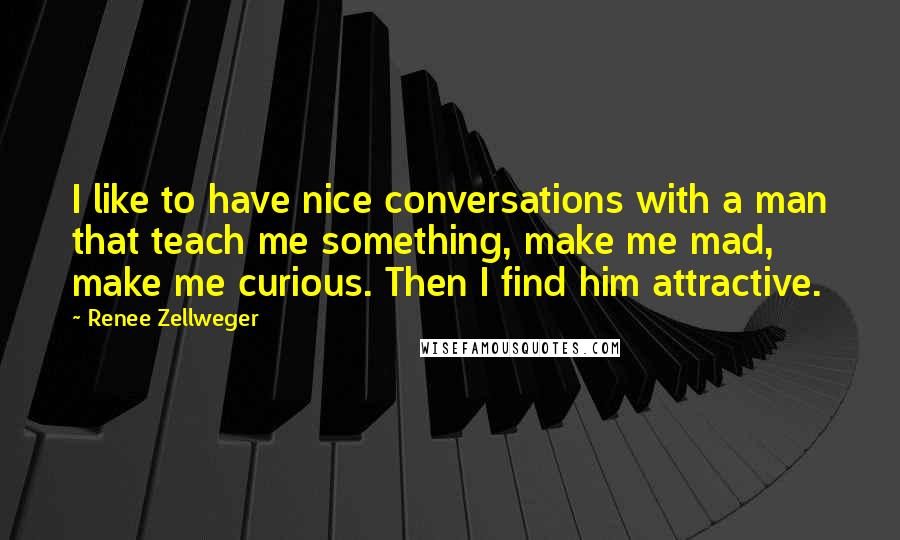 Renee Zellweger Quotes: I like to have nice conversations with a man that teach me something, make me mad, make me curious. Then I find him attractive.