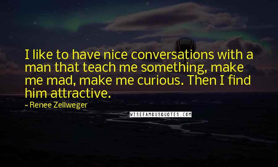 Renee Zellweger Quotes: I like to have nice conversations with a man that teach me something, make me mad, make me curious. Then I find him attractive.