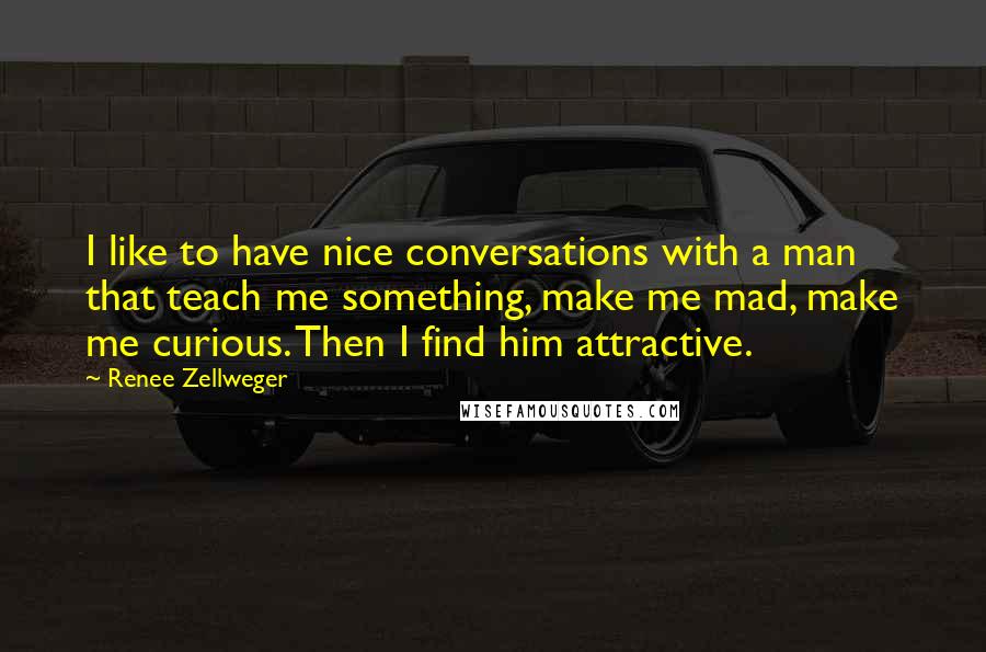 Renee Zellweger Quotes: I like to have nice conversations with a man that teach me something, make me mad, make me curious. Then I find him attractive.