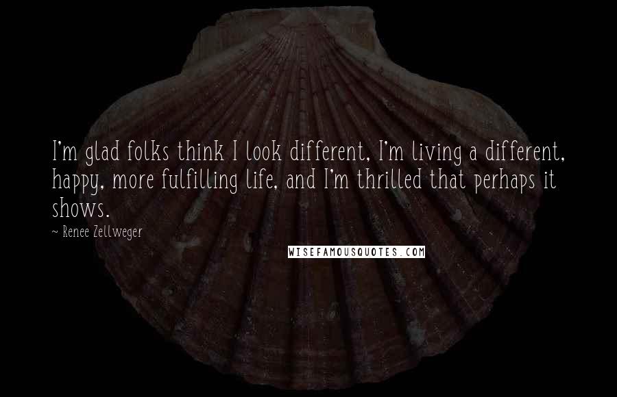 Renee Zellweger Quotes: I'm glad folks think I look different, I'm living a different, happy, more fulfilling life, and I'm thrilled that perhaps it shows.