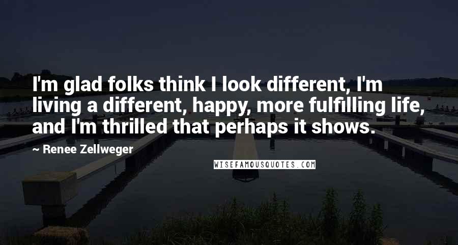 Renee Zellweger Quotes: I'm glad folks think I look different, I'm living a different, happy, more fulfilling life, and I'm thrilled that perhaps it shows.