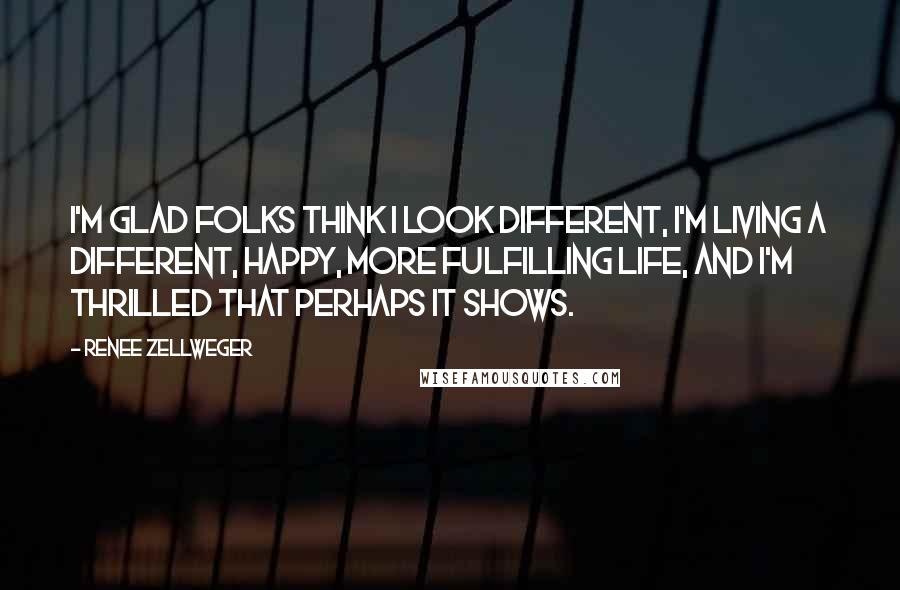 Renee Zellweger Quotes: I'm glad folks think I look different, I'm living a different, happy, more fulfilling life, and I'm thrilled that perhaps it shows.