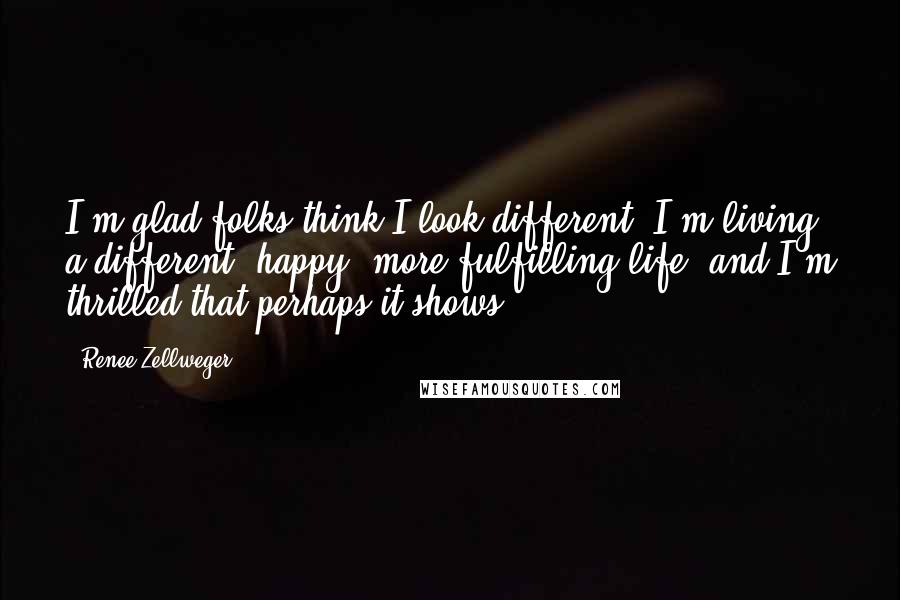 Renee Zellweger Quotes: I'm glad folks think I look different, I'm living a different, happy, more fulfilling life, and I'm thrilled that perhaps it shows.