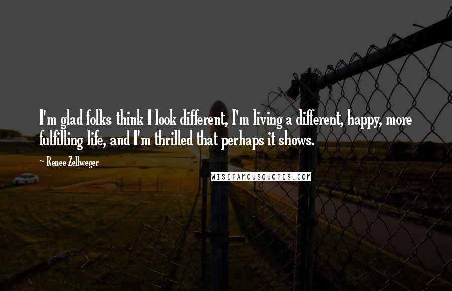 Renee Zellweger Quotes: I'm glad folks think I look different, I'm living a different, happy, more fulfilling life, and I'm thrilled that perhaps it shows.