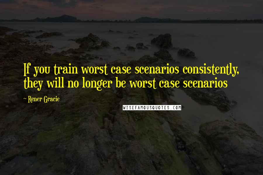 Rener Gracie Quotes: If you train worst case scenarios consistently, they will no longer be worst case scenarios