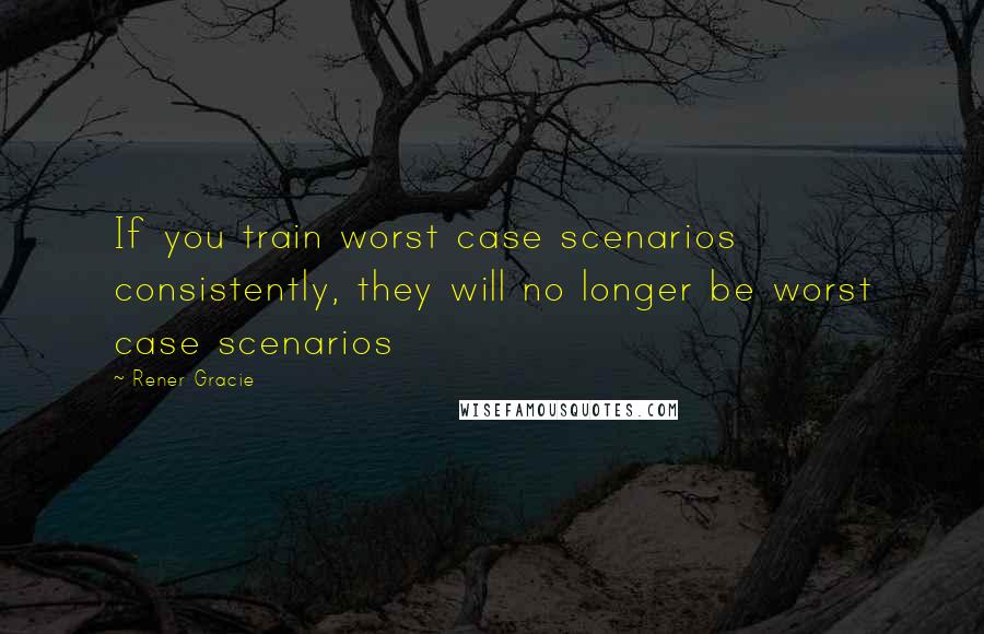 Rener Gracie Quotes: If you train worst case scenarios consistently, they will no longer be worst case scenarios