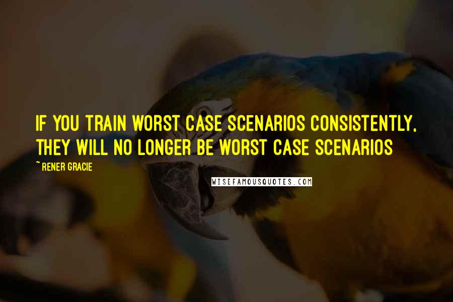 Rener Gracie Quotes: If you train worst case scenarios consistently, they will no longer be worst case scenarios