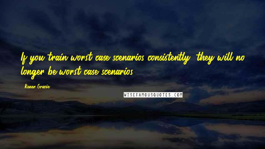 Rener Gracie Quotes: If you train worst case scenarios consistently, they will no longer be worst case scenarios