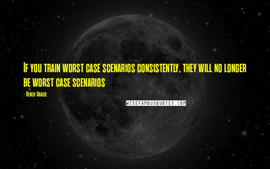 Rener Gracie Quotes: If you train worst case scenarios consistently, they will no longer be worst case scenarios