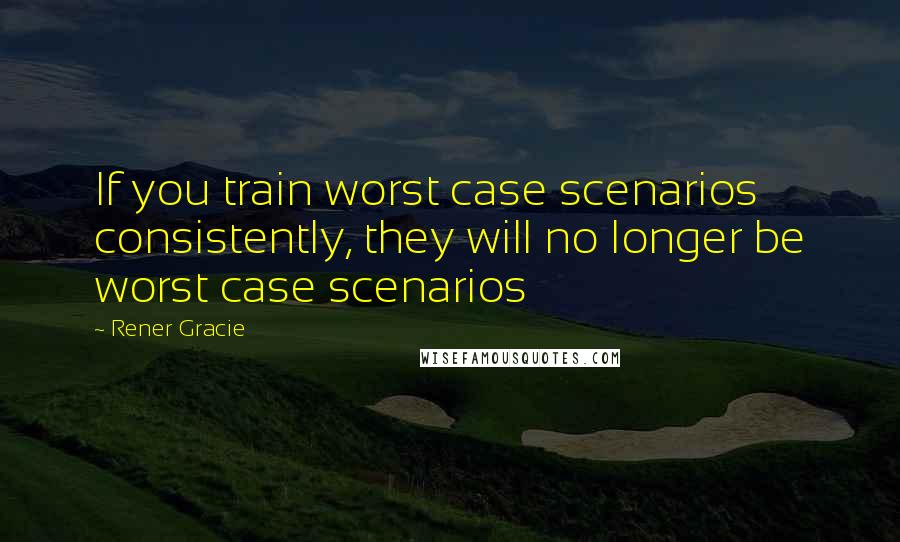 Rener Gracie Quotes: If you train worst case scenarios consistently, they will no longer be worst case scenarios