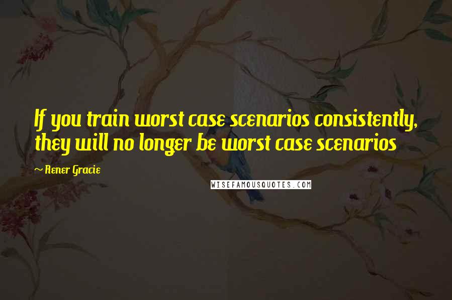 Rener Gracie Quotes: If you train worst case scenarios consistently, they will no longer be worst case scenarios