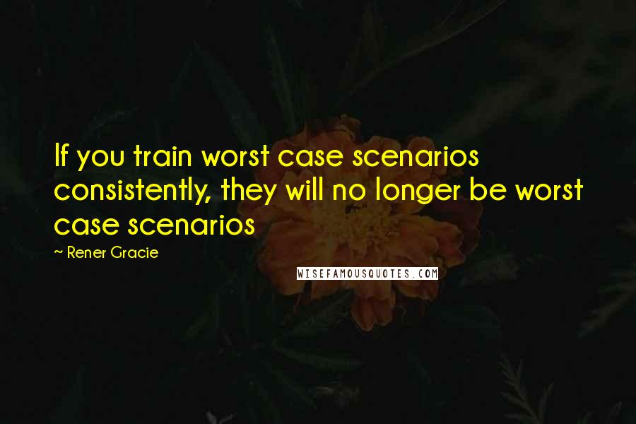 Rener Gracie Quotes: If you train worst case scenarios consistently, they will no longer be worst case scenarios