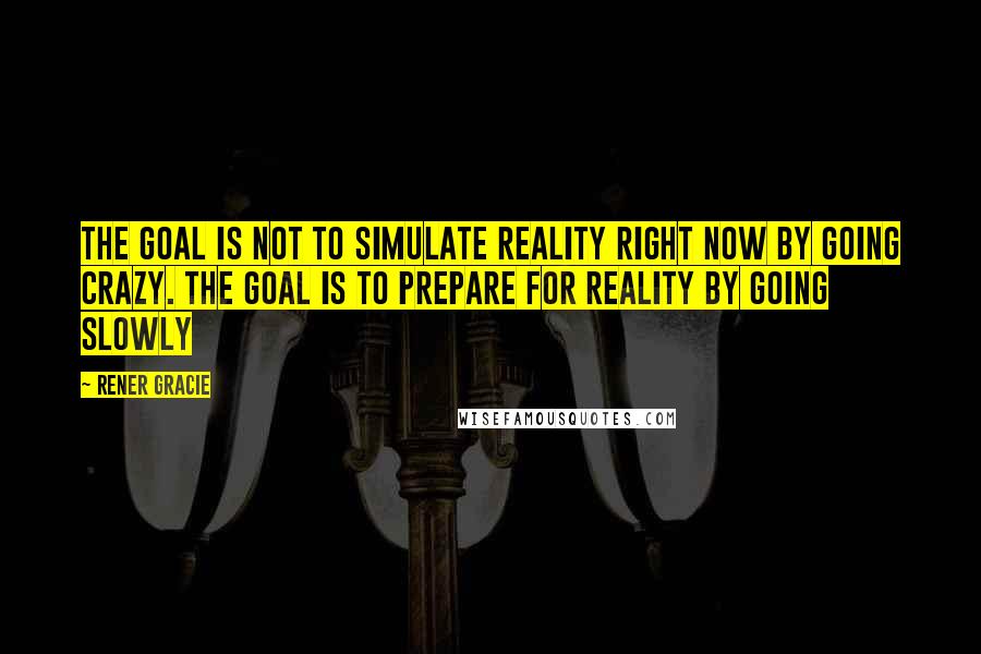 Rener Gracie Quotes: The goal is not to simulate reality right now by going crazy. The goal is to prepare for reality by going slowly