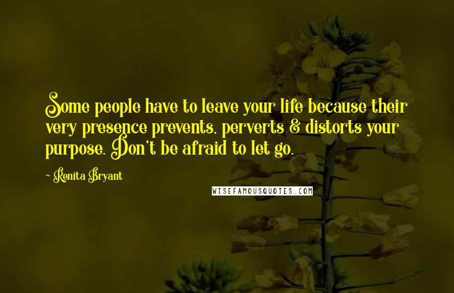 Renita Bryant Quotes: Some people have to leave your life because their very presence prevents, perverts & distorts your purpose. Don't be afraid to let go.