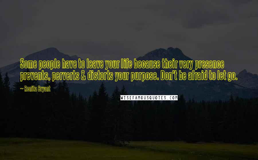 Renita Bryant Quotes: Some people have to leave your life because their very presence prevents, perverts & distorts your purpose. Don't be afraid to let go.