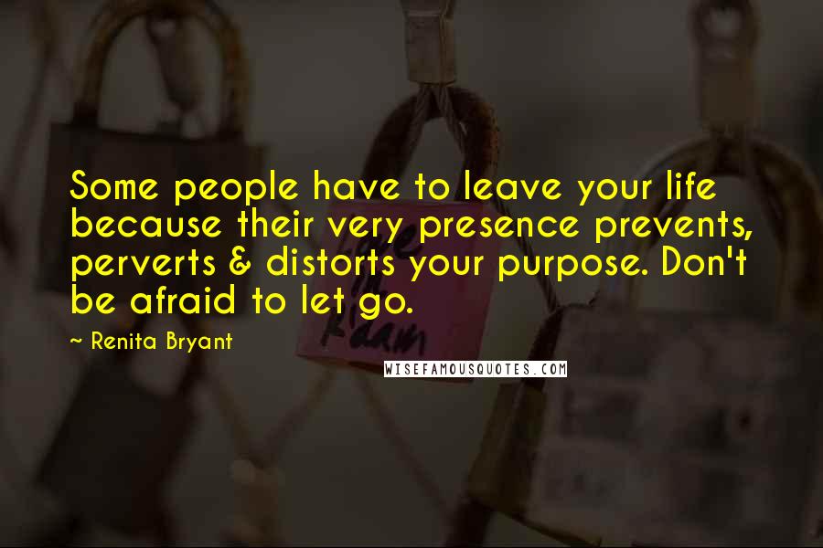 Renita Bryant Quotes: Some people have to leave your life because their very presence prevents, perverts & distorts your purpose. Don't be afraid to let go.