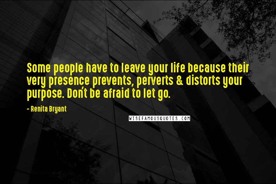 Renita Bryant Quotes: Some people have to leave your life because their very presence prevents, perverts & distorts your purpose. Don't be afraid to let go.