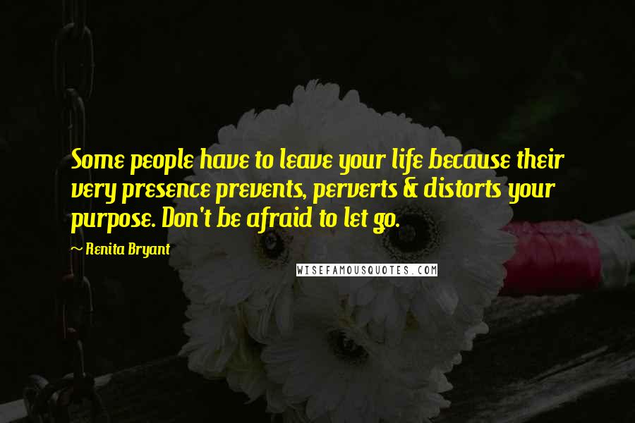 Renita Bryant Quotes: Some people have to leave your life because their very presence prevents, perverts & distorts your purpose. Don't be afraid to let go.