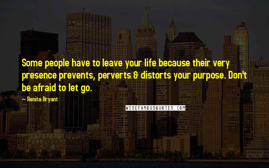 Renita Bryant Quotes: Some people have to leave your life because their very presence prevents, perverts & distorts your purpose. Don't be afraid to let go.