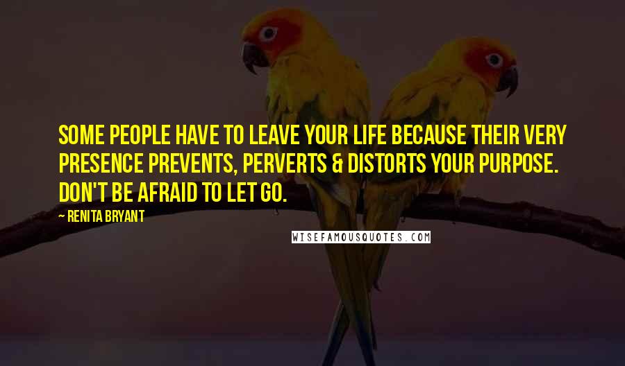 Renita Bryant Quotes: Some people have to leave your life because their very presence prevents, perverts & distorts your purpose. Don't be afraid to let go.