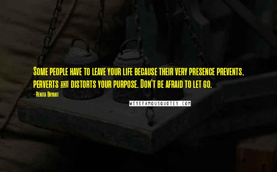 Renita Bryant Quotes: Some people have to leave your life because their very presence prevents, perverts & distorts your purpose. Don't be afraid to let go.