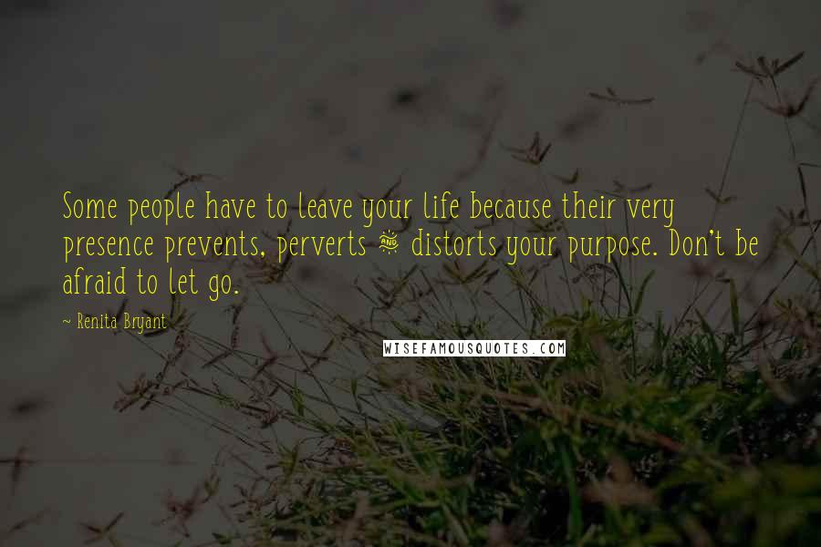 Renita Bryant Quotes: Some people have to leave your life because their very presence prevents, perverts & distorts your purpose. Don't be afraid to let go.