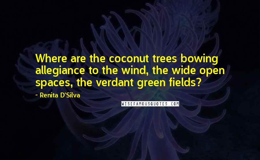 Renita D'Silva Quotes: Where are the coconut trees bowing allegiance to the wind, the wide open spaces, the verdant green fields?