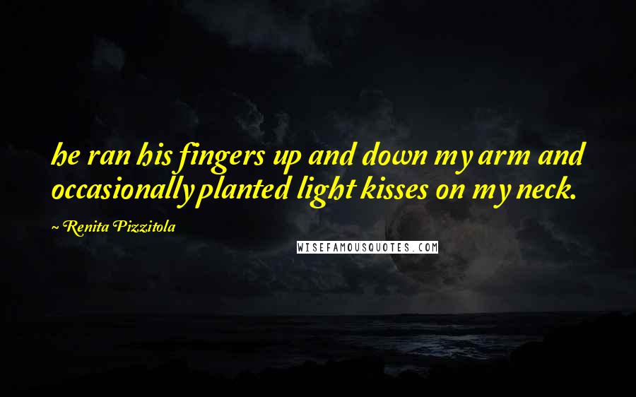Renita Pizzitola Quotes: he ran his fingers up and down my arm and occasionally planted light kisses on my neck.