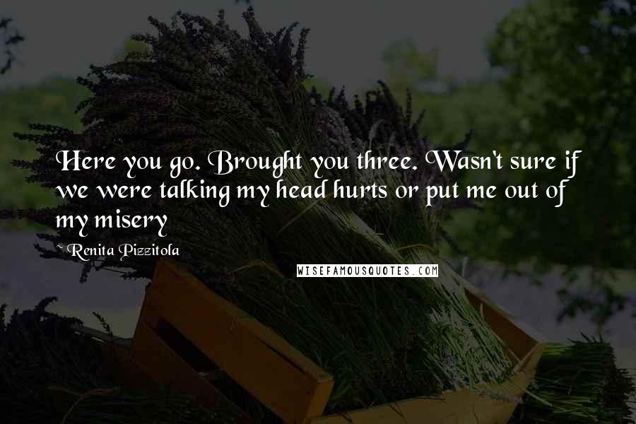 Renita Pizzitola Quotes: Here you go. Brought you three. Wasn't sure if we were talking my head hurts or put me out of my misery