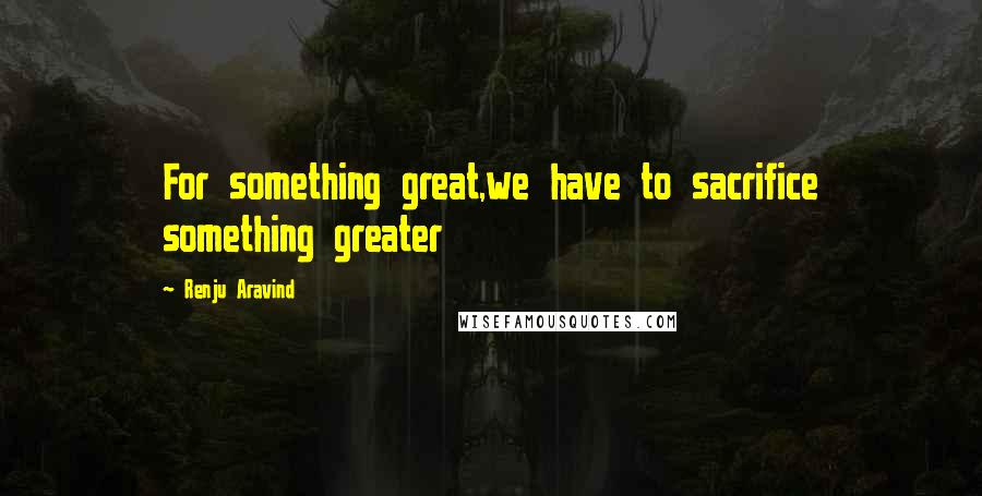 Renju Aravind Quotes: For something great,we have to sacrifice something greater