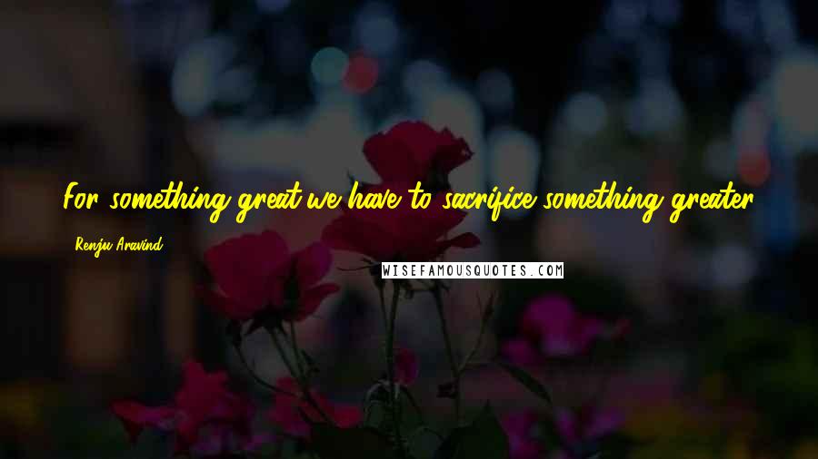 Renju Aravind Quotes: For something great,we have to sacrifice something greater