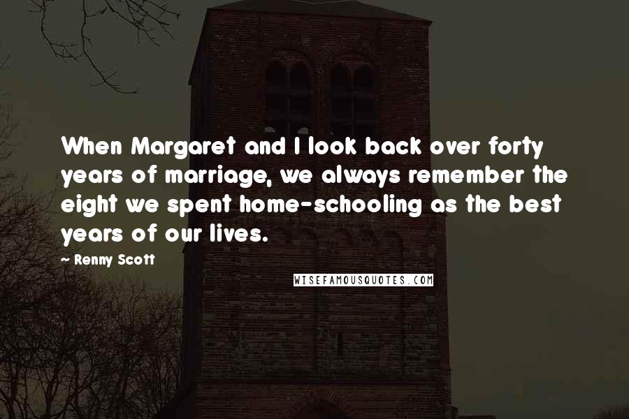 Renny Scott Quotes: When Margaret and I look back over forty years of marriage, we always remember the eight we spent home-schooling as the best years of our lives.