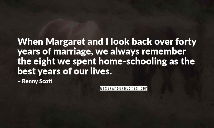 Renny Scott Quotes: When Margaret and I look back over forty years of marriage, we always remember the eight we spent home-schooling as the best years of our lives.