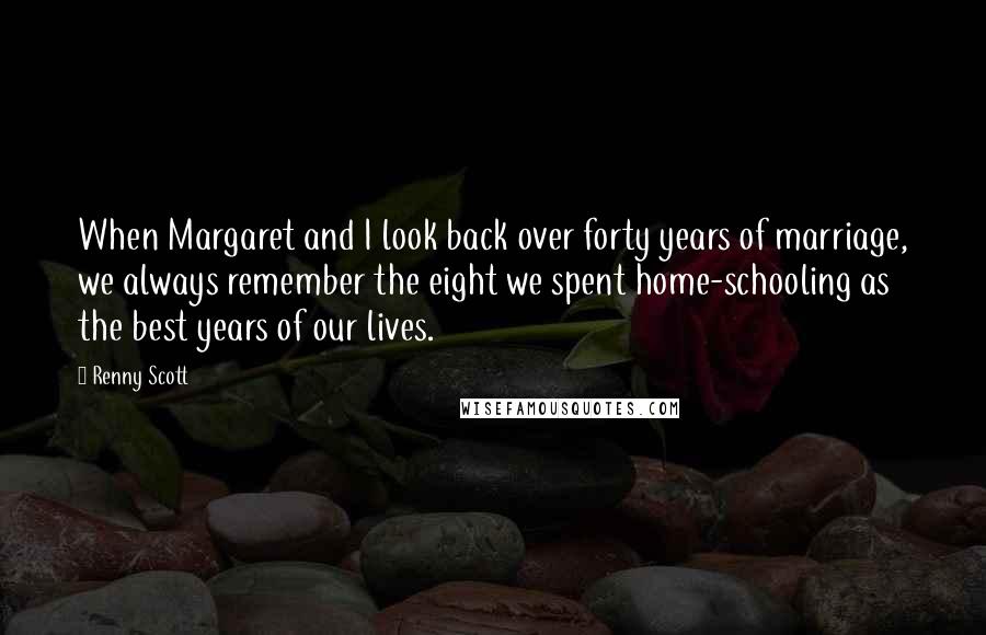 Renny Scott Quotes: When Margaret and I look back over forty years of marriage, we always remember the eight we spent home-schooling as the best years of our lives.