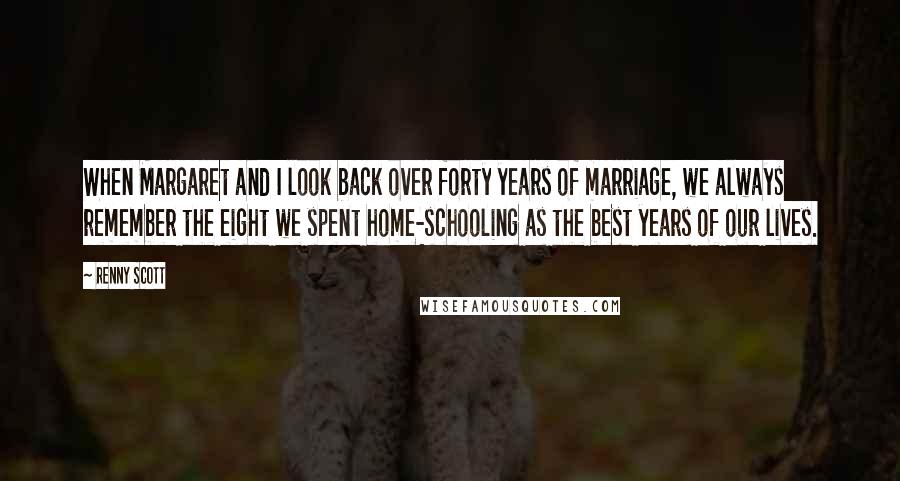 Renny Scott Quotes: When Margaret and I look back over forty years of marriage, we always remember the eight we spent home-schooling as the best years of our lives.